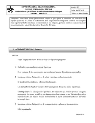 SERVICIO NACIONAL DE APRENDIZAJE SENA
SISTEMA INTEGRADO DE GESTIÓN
Procedimiento Ejecución de la Formación Profesional Integral
TALLER No 1 HARDWARE

Versión: 02
Fecha: 30/09/2013
Código: F004-P006-GFPI

componen, entre otros temas primordiales, debido a que aplica al momento de identificar los
equipos que tiene el Cliente en su Empresa, para luego evaluar si requieren cambios o si cumplen
para soportar el Software el cual se va instalar en esa máquina, por esta razón es necesario evaluar
los conocimientos adquiridos durante el desarrollo del tema.

3. ACTIVIDADES TALLER No 1 Hardware

Teórica
Según las presentaciones dadas resolver las siguientes preguntas:

1. Defina brevemente el concepto de Hardware
Es el conjunto de los componentes que conforman la parte física de una computadora
2. Mencione mínimo 3 dispositivos de salida y explique su funcionamiento
El monitor:Muestradatos o información al usuario.
Los auriculares: Reciben unaseñal eléctrica originada desde una fuente electrónica.
Una impresora: Es un dispositivo periférico del ordenador que permite producir una gama
permanente de textos o gráficos de documentos almacenados en un formato electrónico,
imprimiéndolos en medios físicos, normalmente en papel, utilizando cartuchos de tinta o
tecnología láser.
3. Mencione mínimo 3 dispositivos de procesamiento y explique su funcionamiento
Microprocesador
Página 3 de 20

 