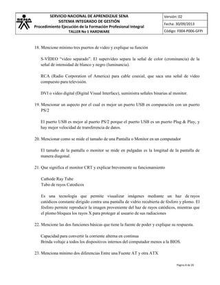 SERVICIO NACIONAL DE APRENDIZAJE SENA
SISTEMA INTEGRADO DE GESTIÓN
Procedimiento Ejecución de la Formación Profesional Integral
TALLER No 1 HARDWARE

Versión: 02
Fecha: 30/09/2013
Código: F004-P006-GFPI

18. Mencione mínimo tres puertos de video y explique su función
S-VÍDEO “video separado”. El supervídeo separa la señal de color (crominancia) de la
señal de intensidad de blanco y negro (luminancia).
RCA (Radio Corporation of America) para cable coaxial, que saca una señal de vídeo
compuesto para televisión.
DVI o vídeo digital (Digital Visual Interface), suministra señales binarias al monitor.
19. Mencionar un aspecto por el cual es mejor un puerto USB en comparación con un puerto
PS/2
El puerto USB es mejor al puerto PS/2 porque el puerto USB es un puerto Plug & Play, y
hay mejor velocidad de transferencia de datos.
20. Mencionar como se mide el tamaño de una Pantalla o Monitor en un computador
El tamaño de la pantalla o monitor se mide en pulgadas es la longitud de la pantalla de
manera diagonal.
21. Que significa el monitor CRT y explicar brevemente su funcionamiento
Cathode Ray Tube
Tubo de rayos Catodicos
Es una tecnología que permite visualizar imágenes mediante un haz de rayos
catódicos constante dirigido contra una pantalla de vidrio recubierta de fósforo y plomo. El
fósforo permite reproducir la imagen proveniente del haz de rayos catódicos, mientras que
el plomo bloquea los rayos X para proteger al usuario de sus radiaciones
22. Mencione las dos funciones básicas que tiene la fuente de poder y explique su respuesta.
Capacidad para convertir la corriente alterna en continua
Brinda voltaje a todos los dispositivos internos del computador menos a la BIOS.
23. Menciona mínimo dos diferencias Entre una Fuente AT y otra ATX
Página 8 de 20

 