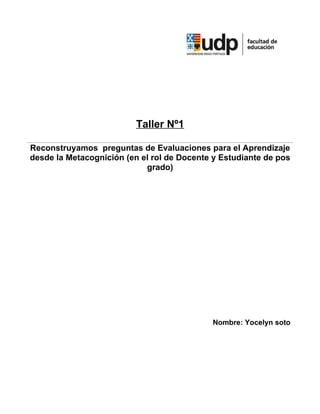 Taller Nº1

Reconstruyamos preguntas de Evaluaciones para el Aprendizaje
desde la Metacognición (en el rol de Docente y Estudiante de pos
                            grado)




                                            Nombre: Yocelyn soto
 