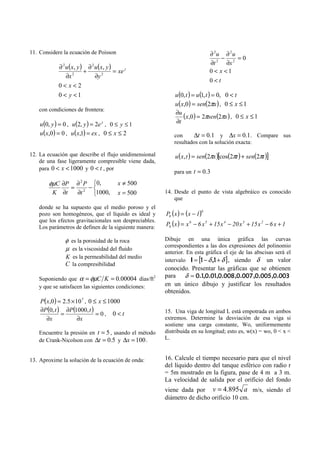 11. Considere la ecuación de Poisson                                          ∂ 2u ∂ 2u
                                                                                   −    =0
                                                                              ∂t 2 ∂x 2
            ∂ 2 u ( x, y ) ∂ 2 u ( x, y )
                    2
                          +        2
                                          = xe y                              0 < x <1
                ∂x             ∂y
                                                                              0<t
            0<x<2
            0 < y <1                                        u (0, t ) = u (1, t ) = 0, 0 < t
                                                            u ( x,0) = sen(2πx ) , 0 ≤ x ≤ 1
   con condiciones de frontera:
                                                            ∂u
                                                                 (x,0) = 2πsen(2πx ) , 0 ≤ x ≤ 1
    u (0, y ) = 0 , u (2, y ) = 2e y , 0 ≤ y ≤ 1            ∂t
    u ( x,0) = 0 , u ( x,1) = ex , 0 ≤ x ≤ 2                con     ∆t = 0.1 y ∆x = 0.1 . Compare sus
                                                            resultados con la solución exacta:

12. La ecuación que describe el flujo unidimensional        u ( x, t ) = sen(2πx )[cos(2πt ) + sen(2πt )]
    de una fase ligeramente compresible viene dada,
    para 0 < x < 1000 y 0 < t , por
                                                            para un t = 0.3

        φµC ∂P ∂ 2 P 0,                   x ≠ 500
              = 2 −
         K ∂t  ∂t    1000,                x = 500      14. Desde el punto de vista algebráico es conocido
                                                            que
   donde se ha supuesto que el medio poroso y el
                                                        P6 ( x ) = ( x − 1)
                                                                          6
   pozo son homogéneos, que el líquido es ideal y
   que los efectos gravitacionales son despreciables.
   Los parámetros de definen de la siguiente manera:    P6 ( x ) = x 6 − 6 x 5 + 15 x 4 − 20 x 3 + 15 x 2 − 6 x + 1

                φ es la porosidad de la roca            Dibuje en una única gráfica las curvas
                                                        correspondientes a las dos expresiones del polinomio
                µ es la viscosidad del fluido
                                                        anterior. En esta gráfica el eje de las abscisas será el
                K es la permeabilidad del medio
                                                        intervalo I = [1 − δ ,1 + δ ] , siendo δ un valor
                C la compresibilidad
                                                        conocido. Presentar las gráficas que se obtienen
   Suponiendo que α = φµC K = 0.00004 días/ft2
                                                        para δ = 0.1,0.01,0.008 ,0.007 ,0.005 ,0.003
   y que se satisfacen las siguientes condiciones:      en un único dibujo y justificar los resultados
                                                        obtenidos.
    P( x,0 ) = 2.5 × 10 7 , 0 ≤ x ≤ 1000
    ∂P (0, t ) ∂P (1000, t )                            15. Una viga de longitud L está empotrada en ambos
              =                =0, 0<t
       ∂x             ∂x                                extremos. Determine la desviación de esa viga si
                                                        sostiene una carga constante, Wo, uniformemente
   Encuentre la presión en t = 5 , usando el método     distribuida en su longitud; esto es, w(x) = wo, 0 < x <
   de Crank-Nicolson con ∆t = 0.5 y ∆x = 100 .          L.


13. Aproxime la solución de la ecuación de onda:        16. Calcule el tiempo necesario para que el nivel
                                                        del líquido dentro del tanque esférico con radio r
                                                        = 5m mostrado en la figura, pase de 4 m a 3 m.
                                                        La velocidad de salida por el orificio del fondo
                                                        viene dada por v = 4.895 a m/s, siendo el
                                                        diámetro de dicho orificio 10 cm.
 