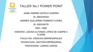 TALLER No.1 POWER POINT
JAIME ANDRÉS SOTELO GUERRA
ID: 000369202
ANDRÉS GUILLERMO ROMERO FLOREZ
ID: 000369701
NRC: 7880
HORARIO: JUEVES ALFONSO LÓPEZ DE 8:00PM A
9:30PM
FACULTAD: CIENCIAS EMPRESARIALES
TECNOLOGÍA: GESTIÓN EMPRESARIAL
PROFESORA: LORENA CERON
 