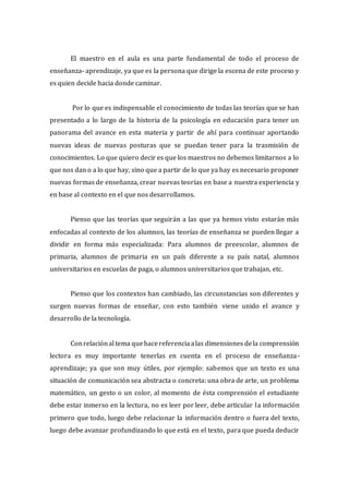 El maestro en el aula es una parte fundamental de todo el proceso de
enseñanza- aprendizaje, ya que es la persona que dirige la escena de este proceso y
es quien decide hacia donde caminar.
Por lo que es indispensable el conocimiento de todas las teorías que se han
presentado a lo largo de la historia de la psicología en educación para tener un
panorama del avance en esta materia y partir de ahí para continuar aportando
nuevas ideas de nuevas posturas que se puedan tener para la trasmisión de
conocimientos. Lo que quiero decir es que los maestros no debemos limitarnos a lo
que nos dan o a lo que hay, sino que a partir de lo que ya hay es necesario proponer
nuevas formas de enseñanza, crear nuevas teorías en base a nuestra experiencia y
en base al contexto en el que nos desarrollamos.
Pienso que las teorías que seguirán a las que ya hemos visto estarán más
enfocadas al contexto de los alumnos, las teorías de enseñanza se pueden llegar a
dividir en forma más especializada: Para alumnos de preescolar, alumnos de
primaria, alumnos de primaria en un país diferente a su país natal, alumnos
universitarios en escuelas de paga, o alumnos universitarios que trabajan, etc.
Pienso que los contextos han cambiado, las circunstancias son diferentes y
surgen nuevas formas de enseñar, con esto también viene unido el avance y
desarrollo de la tecnología.
Conrelaciónal tema quehacereferenciaalas dimensiones dela comprensión
lectora es muy importante tenerlas en cuenta en el proceso de enseñanza-
aprendizaje; ya que son muy útiles, por ejemplo: sabemos que un texto es una
situación de comunicación sea abstracta o concreta: una obra de arte, un problema
matemático, un gesto o un color, al momento de ésta comprensión el estudiante
debe estar inmerso en la lectura, no es leer por leer, debe articular la información
primero que todo, luego debe relacionar la información dentro o fuera del texto,
luego debe avanzar profundizando lo que está en el texto, para que pueda deducir
 