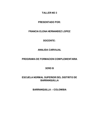 TALLER NO 3
PRESENTADO POR:
FRANCIA ELENA HERNANDEZ LOPEZ
DOCENTE:
ANALIDA CARVAJAL
PROGRAMA DE FORMACION COMPLEMENTARIA
3ERO B
ESCUELA NORMAL SUPERIOR DEL DISTRITO DE
BARRANQUILLA
BARRANQUILLA – COLOMBIA
 