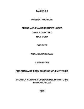 TALLER # 3
PRESENTADO POR:
FRANCIA ELENA HERNANDEZ LOPEZ
CAMILA QUINTERO
YINA MORA
DOCENTE
ANALIDA CARVAJAL
ll SEMESTRE
PROGRAMA DE FORMACION COMPLEMENTARIA
ESCUELA NORMAL SUPERIOR DEL DISTRITO DE
BARRANQUILLA
2017
 