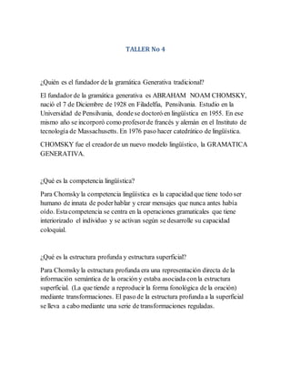 TALLER No 4
¿Quién es el fundador de la gramática Generativa tradicional?
El fundador de la gramática generativa es ABRAHAM NOAM CHOMSKY,
nació el 7 de Diciembre de 1928 en Filadelfia, Pensilvania. Estudio en la
Universidad de Pensilvania, dondese doctoró en lingüística en 1955. En ese
mismo año se incorporó como profesorde francés y alemán en el Instituto de
tecnología de Massachusetts. En 1976 paso hacer catedrático de lingüística.
CHOMSKY fue el creadorde un nuevo modelo lingüístico, la GRAMATICA
GENERATIVA.
¿Qué es la competencia lingüística?
Para Chomsky la competencia lingüística es la capacidad que tiene todo ser
humano de innata de poderhablar y crear mensajes que nunca antes había
oído. Estacompetencia se centra en la operaciones gramaticales que tiene
interiorizado el individuo y se activan según se desarrolle su capacidad
coloquial.
¿Qué es la estructura profunda y estructura superficial?
Para Chomsky la estructura profunda era una representación directa de la
información semántica de la oración y estaba asociada conla estructura
superficial. (La que tiende a reproducir la forma fonológica de la oración)
mediante transformaciones. El paso de la estructura profunda a la superficial
se lleva a cabo mediante una serie de transformaciones reguladas.
 