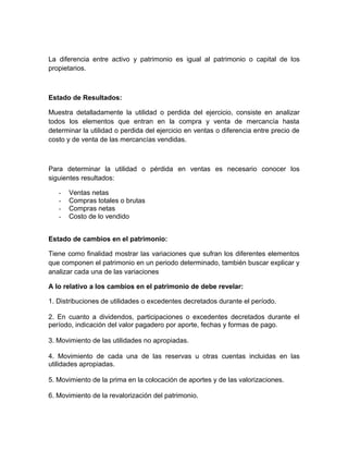 La diferencia entre activo y patrimonio es igual al patrimonio o capital de los
propietarios.



Estado de Resultados:

Muestra detalladamente la utilidad o perdida del ejercicio, consiste en analizar
todos los elementos que entran en la compra y venta de mercancía hasta
determinar la utilidad o perdida del ejercicio en ventas o diferencia entre precio de
costo y de venta de las mercancías vendidas.



Para determinar la utilidad o pérdida en ventas es necesario conocer los
siguientes resultados:

   -   Ventas netas
   -   Compras totales o brutas
   -   Compras netas
   -   Costo de lo vendido


Estado de cambios en el patrimonio:

Tiene como finalidad mostrar las variaciones que sufran los diferentes elementos
que componen el patrimonio en un periodo determinado, también buscar explicar y
analizar cada una de las variaciones

A lo relativo a los cambios en el patrimonio de debe revelar:

1. Distribuciones de utilidades o excedentes decretados durante el período.

2. En cuanto a dividendos, participaciones o excedentes decretados durante el
período, indicación del valor pagadero por aporte, fechas y formas de pago.

3. Movimiento de las utilidades no apropiadas.

4. Movimiento de cada una de las reservas u otras cuentas incluidas en las
utilidades apropiadas.

5. Movimiento de la prima en la colocación de aportes y de las valorizaciones.

6. Movimiento de la revalorización del patrimonio.
 