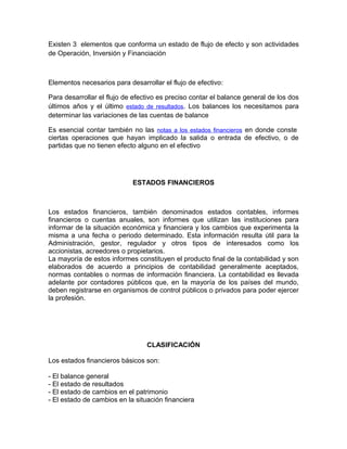 Existen 3 elementos que conforma un estado de flujo de efecto y son actividades
de Operación, Inversión y Financiación



Elementos necesarios para desarrollar el flujo de efectivo:

Para desarrollar el flujo de efectivo es preciso contar el balance general de los dos
últimos años y el último estado de resultados. Los balances los necesitamos para
determinar las variaciones de las cuentas de balance

Es esencial contar también no las notas a los estados financieros en donde conste
ciertas operaciones que hayan implicado la salida o entrada de efectivo, o de
partidas que no tienen efecto alguno en el efectivo




                            ESTADOS FINANCIEROS



Los estados financieros, también denominados estados contables, informes
financieros o cuentas anuales, son informes que utilizan las instituciones para
informar de la situación económica y financiera y los cambios que experimenta la
misma a una fecha o periodo determinado. Esta información resulta útil para la
Administración, gestor, regulador y otros tipos de interesados como los
accionistas, acreedores o propietarios.
La mayoría de estos informes constituyen el producto final de la contabilidad y son
elaborados de acuerdo a principios de contabilidad generalmente aceptados,
normas contables o normas de información financiera. La contabilidad es llevada
adelante por contadores públicos que, en la mayoría de los países del mundo,
deben registrarse en organismos de control públicos o privados para poder ejercer
la profesión.




                                 CLASIFICACIÓN

Los estados financieros básicos son:

- El balance general
- El estado de resultados
- El estado de cambios en el patrimonio
- El estado de cambios en la situación financiera
 