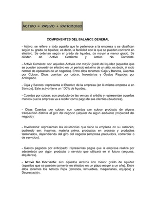 COMPONENTES DEL BALANCE GENERAL

- Activo: se refiere a todo aquello que le pertenece a la empresa y se clasifican
según su grado de liquidez, es decir, la facilidad con la que se pueden convertir en
efectivo. Se ordenan según el grado de liquidez, de mayor a menor grado. Se
dividen      en      Activo     Corriente        y     Activo     No      Corriente.

- Activo Corriente: son aquellos Activos con mayor grado de liquidez (aquellos que
se pueden convertir en efectivo en un período máximo de un año, es decir, el ciclo
normal de operación de un negocio). Entre ellos tenemos: Caja y Bancos, Cuentas
por Cobrar, Otras cuentas por cobrar, Inventarios y Gastos Pagados por
Anticipado.

- Caja y Bancos: representa el Efectivo de la empresa (en la misma empresa o en
Bancos). Este activo tiene un 100% de liquidez.

- Cuentas por cobrar: son producto de las ventas al crédito y representan aquellos
montos que la empresa va a recibir como pago de sus clientes (deudores).


- Otras Cuentas por cobrar: son cuentas por cobrar producto de alguna
transacción distinta al giro del negocio (alquiler de algún ambiente propiedad del
negocio).


- Inventarios: representan las existencias que tiene la empresa en su almacén,
pudiendo ser: insumos, materia prima, productos en proceso y productos
terminados, dependiendo del giro del negocio (empresa productora, comercial o
de servicios).


- Gastos pagados por anticipado: representas pagos que la empresa realiza por
adelantado por algún producto o servicio que utilizará en el futuro (seguros,
alquileres).

- Activo No Corriente: son aquellos Activos con menor grado de liquidez
(aquellos que se pueden convertir en efectivo en un plazo mayor a un año). Entre
ellos tenemos los Activos Fijos (terrenos, inmuebles, maquinarias, equipos) y
Depreciación.
 