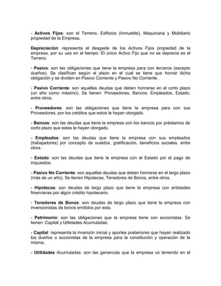 - Activos Fijos: son el Terreno, Edificios (Inmueble), Maquinaria y Mobiliario
propiedad de la Empresa.

Depreciación: representa el desgaste de los Activos Fijos propiedad de la
empresa, por su uso en el tiempo. El único Activo Fijo que no se deprecia es el
Terreno.

- Pasivo: son las obligaciones que tiene la empresa para con terceros (excepto
dueños). Se clasifican según el plazo en el cual se tiene que honrar dicha
obligación y se dividen en Pasivo Corriente y Pasivo No Corriente.

- Pasivo Corriente: son aquellas deudas que deben honrarse en el corto plazo
(un año como máximo). Se tienen: Proveedores, Bancos, Empleados, Estado,
entre otros.

- Proveedores: son las obligaciones que tiene la empresa para con sus
Proveedores, por los créditos que estos le hayan otorgado.

- Bancos: son las deudas que tiene la empresa con los bancos por préstamos de
corto plazo que estos le hayan otorgado.

- Empleados: son las deudas que tiene la empresa con sus empleados
(trabajadores) por concepto de sueldos, gratificación, beneficios sociales, entre
otros.

- Estado: son las deudas que tiene la empresa con el Estado por el pago de
impuestos.

- Pasivo No Corriente: son aquellas deudas que deben honrarse en el largo plazo
(más de un año). Se tienen Hipotecas, Tenedores de Bonos, entre otros.

- Hipotecas: son deudas de largo plazo que tiene la empresa con entidades
financieras por algún crédito hipotecario.

- Tenedores de Bonos: son deudas de largo plazo que tiene la empresa con
inversionistas de bonos emitidos por esta.

- Patrimonio: son las obligaciones que la empresa tiene con accionistas. Se
tienen: Capital y Utilidades Acumuladas.

- Capital: representa la inversión inicial y aportes posteriores que hayan realizado
los dueños o accionistas de la empresa para la constitución y operación de la
misma.

- Utilidades Acumuladas: son las ganancias que la empresa va teniendo en el
 