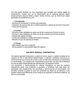 Por otra parte, también es muy importante que cumplas con ciertas reglas de
presentación. Puesto que, en la presentación de un balance general deben
proporcionarse algunos datos y seguir ciertas normas, que se denominan reglas
generales de presentación y son:

    1. Encabezado
- Nombre de la empresa o nombre del propietario
- Indicación de que se trata de un balance general o estado de situación financiera
- Fecha de formulación

    2. Cuerpo
- Nombre y valor detallado de cada una de las cuentas que forman el activo
- Nombre y valor detallado de cada una de las cuentas que forman el pasivo
- Importe del capital contable
- Cortes de subtotales y totales claramente indicados
- Moneda en que se expresa el estado.

   3. Firmas
- Del contador que hizo y autorizó
- Del propietario o responsable legal del negocio


                     BALANCE GENERAL COMPARATIVO

Un balance general comparativo muestra el activo, pasivo y capital contable de un
negocio en dos ó más fechas determinadas, y además, contienen aumentos y/o
disminuciones que ocurren de un año a otro, en términos monetarios o expresados
en porcentajes. Los cambios son importantes porque dan una guía de la dirección
en que se están desarrollando las operaciones y la empresa misma.
Los aumentos o disminuciones en valores monetarios es que los cambios
importantes serán más evidentes y ayudarán a identificar cuál área debe ser
estudiada más ampliamente, los aumentos y disminuciones en porcentajes, nos
permiten analizar el grado en que han cambiado los datos de un ejercicio a otro
pueden observarse fácilmente si los cambios se expresan en términos relativos, es
decir en porcentaje.
 