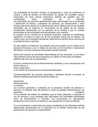 Las actividades de inversión incluyen el otorgamiento y cobro de préstamos, la
compra y venta de deudas, de instrumentos, de capital, de inmuebles, equipo,
maquinaria, de otros activos productivos distintos de aquellos que son
considerados          como          inventarios       de        la        empresa.
Las actividades de operación generalmente están relacionadas con la producción
y distribución de bienes y prestación de servicios, con transacciones y otros
eventos que tienen efectos en la determinación de la utilidad neta y/o con aquellas
actividades que se traducen en movimientos de los saldos de las cuentas
directamente relacionadas con la operación de la entidad y que no quedan
enmarcadas en las actividades de financiamiento o de inversión.
El conjunto de los cambios en la situación financiera, muestran la modificación
registrada, en pesos en cada uno de los principales rubros que la integran, los
cuales, junto con el resultado del periodo, determinan el cambio de los recursos de
la entidad durante un periodo.

En este estado se relacionan el resultado neto de la gestión con el cambio en la
estructura financiera y con cl reflejo de todo ello en el incremento o decremento
del efectivo y de las inversiones temporales durante el periodo.

Dentro del conjunto de actividades desarrolladas por las empresas, se ha hecho
más evidente que los recursos se generan y/o utilizan en tres áreas principales:
a)Dentro del curso de sus operaciones.

b) Como consecuencia de los financiamientos obtenidos y de la amortización real
de los mismos, a
corto y largo plazo.
c) En función de inversiones y/o emersiones efectuadas.

Consecuentemente, los recursos generados o utilizados durante el periodo se
deberán clasificar para fines del presente estado en:

a)operación.
b)financiamiento.
c) inversión.
Los recursos generados o utilizados por la operación resultan de adicionar o
disminuir al resultado neto del periodo (o antes de partidas extraordinarias), los
siguientes                                                              conceptos:
a) Las partidas del estado de resultados que no hayan generado o requerido el
uso de recursos o cuyo resultado neto esté ligado con actividades identificadas
como de financiamiento o inversión. Los movimientos en estimaciones
devaluación de los activos circulantes no se considerarán en esta conciliación.

b) Los incrementos o reducciones (en pesos constantes) en las diferentes partidas
relacionadas directamente con la operación dc la entidad, disminuidas de las
estimaciones de valuación correspondiente.
 