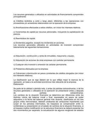 Los recursos generados o utilizados en actividades de financiamiento comprenden
principalmente:

a) Créditos recibidos a corto y largo plazo, diferentes a las operaciones con
proveedores y/o acreedores relacionados con la operación de la empresa.

b) Amortizaciones efectuadas a estos créditos, sin incluir los intereses relativos.

c) Incrementos de capital por recursos adicionales, incluyendo la capitalización de
pasivos.

d) Reembolsos de capital.

e) Dividendos pagados. excepto los dividendos en acciones.
Los recursos generados utilizados en actividades de inversión comprenden
básicamente las siguientes transacciones:



a) Adquisición, construcción y venta de inmuebles, maquinaria y equipo,

b) Adquisición de acciones de otras empresas con carácter permanente

c) Cualquier otra inversión o emersión de carácter permanente.

d) Préstamos efectuados por la empresa.

e) Cobranzas o disminución en pesos constantes de créditos otorgados (sin incluir
los intereses relativos).

La clasificación que se siga deberá ser la que refleje mejor la esencia de la
operación, en base a la actividad económica más relevante de la empresa.
Elaboración

Se parte de la utilidad o pérdida neta, o antes de partidas extraordinarias, o de los
recursos generados o utilizados en la operación se presentaran antes y después
de                              partidas                             extraordinarias.
Los cambios de la situación financiera se determina por diferencias entre los
distintos rubros del balance inicial y final, expresados en pesos de poder
adquisitivo a la fecha del balance general más reciente, clasificados en los tres
grupos antes mencionados, deberán analizarse las variaciones importantes que
surjan en los periodos intermedios, los traspasos se compensarán entre si,
omitiéndose su presentación en el estado de cambios de la situación financiera, si
el traspaso implica modificación en la estructura financiera se deberá presentar los
dos movimientos por separado, la actualización de algunos renglones de estados
 