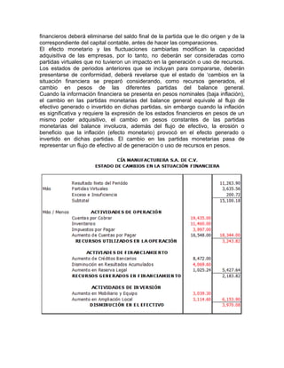 financieros deberá eliminarse del saldo final de la partida que le dio origen y de la
correspondiente del capital contable, antes de hacer las comparaciones.
El efecto monetario y las fluctuaciones cambiarlas modifican la capacidad
adquisitiva de las empresas, por lo tanto, no deberán ser consideradas como
partidas virtuales que no tuvieron un impacto en la generación o uso de recursos.
Los estados de periodos anteriores que se incluyan para compararse, deberán
presentarse de conformidad, deberá revelarse que el estado de ‘cambios en la
situación financiera se preparó considerando, como recursos generados, el
cambio en pesos de las diferentes partidas del balance general.
Cuando la información financiera se presenta en pesos nominales (baja inflación),
el cambio en las partidas monetarias del balance general equivale al flujo de
efectivo generado o invertido en dichas partidas, sin embargo cuando la inflación
es significativa y requiere la expresión de los estados financieros en pesos de un
mismo poder adquisitivo, el cambio en pesos constantes de las partidas
monetarias del balance involucra, además del flujo de efectivo, la erosión o
beneficio que la inflación (efecto monetario) provocó en el efecto generado o
invertido en dichas partidas. El cambio en las partidas monetarias pasa de
representar un flujo de efectivo al de generación o uso de recursos en pesos.
 