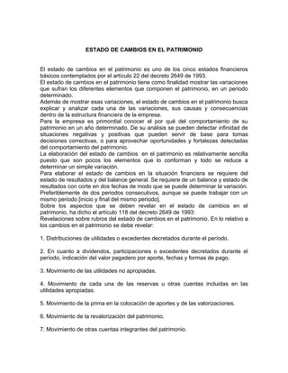 ESTADO DE CAMBIOS EN EL PATRIMONIO


El estado de cambios en el patrimonio es uno de los cinco estados financieros
básicos contemplados por el artículo 22 del decreto 2649 de 1993.
El estado de cambios en el patrimonio tiene como finalidad mostrar las variaciones
que sufran los diferentes elementos que componen el patrimonio, en un periodo
determinado.
Además de mostrar esas variaciones, el estado de cambios en el patrimonio busca
explicar y analizar cada una de las variaciones, sus causas y consecuencias
dentro de la estructura financiera de la empresa.
Para la empresa es primordial conocer el por qué del comportamiento de su
patrimonio en un año determinado. De su análisis se pueden detectar infinidad de
situaciones negativas y positivas que pueden servir de base para tomas
decisiones correctivas, o para aprovechar oportunidades y fortalezas detectadas
del comportamiento del patrimonio.
La elaboración del estado de cambios en el patrimonio es relativamente sencilla
puesto que son pocos los elementos que lo conforman y todo se reduce a
determinar un simple variación.
Para elaborar el estado de cambios en la situación financiera se requiere del
estado de resultados y del balance general. Se requiere de un balance y estado de
resultados con corte en dos fechas de modo que se puede determinar la variación.
Preferiblemente de dos periodos consecutivos, aunque se puede trabajar con un
mismo periodo [inicio y final del mismo periodo].
Sobre los aspectos que se deben revelar en el estado de cambios en el
patrimonio, ha dicho el artículo 118 del decreto 2649 de 1993:
Revelaciones sobre rubros del estado de cambios en el patrimonio. En lo relativo a
los cambios en el patrimonio se debe revelar:

1. Distribuciones de utilidades o excedentes decretados durante el período.

2. En cuanto a dividendos, participaciones o excedentes decretados durante el
período, indicación del valor pagadero por aporte, fechas y formas de pago.

3. Movimiento de las utilidades no apropiadas.

4. Movimiento de cada una de las reservas u otras cuentas incluidas en las
utilidades apropiadas.

5. Movimiento de la prima en la colocación de aportes y de las valorizaciones.

6. Movimiento de la revalorización del patrimonio.

7. Movimiento de otras cuentas integrantes del patrimonio.
 
