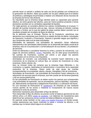 permite hacer un estudio o análisis de cada una de las partidas con incidencia en
la generación de efectivo, datos que pueden ser de gran utilidad para la el diseño
de políticas y estrategias encaminadas a realizar una utilización de los recursos de
la empresa de forma más eficiente.
Es importante que la empresa tenga claridad sobre su capacidad para generar
efectivo, de cómo genera ese efectivo, para así mismo poderse proyectar y tomar
decisiones acordes con su verdadera capacidad de liquidez.
Por regla general, se considera efectivo los valores contabilizados en el grupo 11
del plan de cuentas comercial, esto es caja, bancos, remesas en tránsito, cuentas
de ahorro y fondos, por lo que los saldos de estas cuentas deben coincidir con el
resultado arrojado por el estado de flujos de efectivo.
De la definición que el Consejo Técnico de la Contaduría, advertimos tres
elementos muy importantes que conforma un estado de flujo de efecto: actividades
de Operación, Inversión y Financiación. Veamos a grandes rasgos que significa y
que comprende cada una de esas actividades.
Actividades de operación. Las actividades de operación, hacen referencia
básicamente a las actividades relacionadas con el desarrollo del objeto social de la
empresa, esto es a la producción o comercialización de sus bienes, o la prestación
de servicios.
Entre los elementos a considerar tenemos la venta y compra de mercancías. Los
pagos de servicios públicos, nómina, impuestos, etc. En este grupo encontramos
las cuentas de inventarios, cuantas por cobrar y por pagar, los pasivos
relacionados con la nómina y los impuestos.
Actividades de inversión. Las actividades de inversión hacen referencia a las
inversiones de la empresa en activos fijos, en compra de inversiones en otras
empresas, títulos valores, etc.
Aquí se incluyen todas las compras que la empresa haga diferentes a los
inventarios y a gastos, destinadas al mantenimiento o incremento de la capacidad
productiva de la empresa. Hacen parte de este grupo las cuentas
correspondientes a la propiedad, planta y equipo, intangibles y las de inversiones.
Actividades de financiación. Las actividades de financiación hacen referencia a la
adquisición de recursos para la empresa, que bien puede ser de terceros [pasivos]
o de sus socios [patrimonio].
En las actividades de financiación se deben excluir los pasivos que corresponden
a las actividades de operación, eso es proveedores, pasivos laborales, impuestos,
etc. Básicamente corresponde a obligaciones financieras y a colocación de bonos.
Es una actividad de financiación la capitalización de empresa ya sea mediante
nuevos aportes de los socios o mediante la incorporación de nuevos socios
mediante la venta de acciones.
Elementos necesarios para desarrollar el flujo de efectivo
Para desarrollar el flujo de efectivo es preciso contar el balance general de los dos
últimos años y el último estado de resultados. Los balances los necesitamos para
determinar las variaciones de las cuentas de balance [Balance comparativo].
Es esencial contar también no las notas a los estados financieros en donde conste
ciertas operaciones que hayan implicado la salida o entrada de efectivo, o de
partidas que no tienen efecto alguno en el efectivo.
 