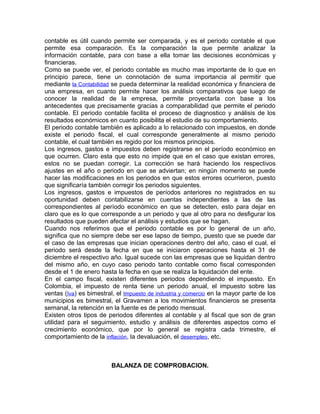 contable es útil cuando permite ser comparada, y es el periodo contable el que
permite esa comparación. Es la comparación la que permite analizar la
información contable, para con base a ella tomar las decisiones económicas y
financieras.
Como se puede ver, el periodo contable es mucho mas importante de lo que en
principio parece, tiene un connotación de suma importancia al permitir que
mediante la Contabilidad se pueda determinar la realidad económica y financiera de
una empresa, en cuanto permite hacer los análisis comparativos que luego de
conocer la realidad de la empresa, permite proyectarla con base a los
antecedentes que precisamente gracias a comparabilidad que permite el periodo
contable. El periodo contable facilita el proceso de diagnostico y análisis de los
resultados económicos en cuanto posibilita el estudio de su comportamiento.
El periodo contable también es aplicado a lo relacionado con impuestos, en donde
existe el periodo fiscal, el cual corresponde generalmente al mismo periodo
contable, el cual también es regido por los mismos principios.
Los ingresos, gastos e impuestos deben registrarse en el período económico en
que ocurren. Claro esta que esto no impide que en el caso que existan errores,
estos no se puedan corregir. La corrección se hará haciendo los respectivos
ajustes en el año o periodo en que se adviertan; en ningún momento se puede
hacer las modificaciones en los periodos en que estos errores ocurrieron, puesto
que significaría también corregir los periodos siguientes.
Los ingresos, gastos e impuestos de períodos anteriores no registrados en su
oportunidad deben contabilizarse en cuentas independientes a las de las
correspondientes al período económico en que se detecten, esto para dejar en
claro que es lo que corresponde a un periodo y que al otro para no desfigurar los
resultados que pueden afectar el análisis y estudios que se hagan.
Cuando nos referimos que el periodo contable es por lo general de un año,
significa que no siempre debe ser ese lapso de tiempo, puesto que se puede dar
el caso de las empresas que inician operaciones dentro del año, caso el cual, el
periodo será desde la fecha en que se iniciaron operaciones hasta el 31 de
diciembre el respectivo año. Igual sucede con las empresas que se liquidan dentro
del mismo año, en cuyo caso periodo tanto contable como fiscal corresponden
desde el 1 de enero hasta la fecha en que se realiza la liquidación del ente.
En el campo fiscal, existen diferentes periodos dependiendo el impuesto. En
Colombia, el impuesto de renta tiene un periodo anual, el impuesto sobre las
ventas (Iva) es bimestral, el Impuesto de industria y comercio en la mayor parte de los
municipios es bimestral, el Gravamen a los movimientos financieros se presenta
semanal, la retención en la fuente es de periodo mensual.
Existen otros tipos de periodos diferentes al contable y al fiscal que son de gran
utilidad para el seguimiento, estudio y análisis de diferentes aspectos como el
crecimiento económico, que por lo general se registra cada trimestre, el
comportamiento de la inflación, la devaluación, el desempleo, etc.



                         BALANZA DE COMPROBACION.
 