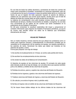 Es una lista de todos los saldos deudores y acreedores de todas las cuentas del
mayor para comprobar la igualdad, sumándolos en columnas separadas; esto así
a consecuencia de que la contabilidad a base de partida doble deriva su nombre del
hecho de que el registro de toda operación requiere el asiento de débitos y
créditos de una operación que suman igual importe, resulta obvio que el total de
débitos de todas las cuentas debe ser igual al total de los créditos.
La balanza de comprobación sirve para localizar errores dentro de un período
identificado de tiempo y facilita el encontrarlos en detalle y corregirlos. Es una lista
muy conveniente de los saldos de las cuentas que serán empleados en la
preparación de los Estados Financieros.
Es útil para comprobar la exactitud matemática del mayor y proporcionar al
contador información para preparar los Estados Financieros periódicos, ya que le
es mucho más sencillo utilizar los datos de la Balanza que tomándolos
directamente del mayor.


                               HOJAS DE TRABAJO

Son un medio mecánico, formas columna res que utilizan los contadores como un
medio para organizar cómoda y ordenadamente, la información contable que se
necesitará en la preparación de los asientos de ajustes, los estados periódicos y
los asientos de cierre. Sumarizan los datos que deben ser incluidos en los
asientos de ajustes y cierre.
Forma para preparar una hoja de trabajo:

1) Se escribe el encabezamiento en 3 líneas; se centra cada partida del mismo.

2) Se escriben los encabezamientos de las columnas.

3) Se anotan los datos de la Balanza de Comprobación.

4) Asientos de ajustes en las columnas de ajustes. El concepto de cada ajuste
está indicado al pié de la hoja de trabajo, con una letra clave que aparece tambIén
junto a los débitos y créditos de las columnas de ajustes.

5) Partidas de activos, pasivo y capital a las columnas del Estado de Situación.

6) Partidas de los ingresos y gastos a las columnas del Estado de ingresos.

7) Totalizar columnas del Estado de Ingreso y columnas del Estado de Situación.

8 ) Se calcula y se anota el ingreso neto (o pérdida neta).

9) Se lleva el ingreso neto al crédito de las columnas del Estado de Situación.

10) Se trazan líneas dobles debajo de los últimos totales de las columnas del
 