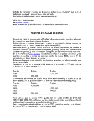 Estado de Ingresos y Estado de Situación. Estas líneas muestran que todo el
trabajo se concluyó y se asume que este correcto.
Las hojas de trabajo sirven como base para preparar:

• El Estado de Resultado
• El Balance General
• Los asientos de ajuste del diario, Los asientos de cierre del diario



                       ASIENTOS CONTABLES DE CIERRE


Cuando se hace el cierre contable al finalizar el periodo contable, se deben elaborar
los respectivos asientos contables de cierre.
Estos asientos contables tienen como objetivo la cancelación de las cuentas de
resultado contra la cuenta de pérdidas y ganancias [5905].
Al finalizar el año, y una vez se han realizado los ajustes pertinentes, se procede a
cancelar cada una de las cunetas de ingresos, gastos y costos para determinar la
utilidad del ejercicio, y esta cancelación se registra en los comprobantes de cierre.
Es al momento del cierre contable cuando las cuentas de ingresos se debitan y las
cuentas de gastos y costos se acreditan contra la cuenta 5905, con el fin de
cancelarlas, es decir, dejarlas en ceros.
Estas cuentas para su cancelación se debitan o acreditan por el mismo valor que
tienen acumulado.
Supongamos que en la cuenta 4135 tenemos la suma de $1.000.000 y en la
cuenta 5205 la suma de $600.000:

Cuenta                 Debito                Crédito
4135                                         1.000.000
5205                   600.000
Cancelación de cuentas [La cuenta 4135 es de saldo crédito y la cuenta 5205 de
saldo debito:, por lo que debitaremos la primera y acreditaremos la segunda]:
Cuenta                 Debito                Crédito
4135                   1.000.000
5905                                         1.000.000
5205                                         600.000
5905                   600.000

Aquí vemos que la cuenta 5905 queda con un saldo crédito de $400.000
[C1.000.000-D600.000], saldo que también debemos cancelar contra la cuenta del
patrimonio correspondiente a resultados del ejercicio.
Como en este ejemplo el saldo de la cuenta 5905 nos indica que hay una utilidad,
la cuenta 5905 la cancelamos contra la cuenta 3605:
 