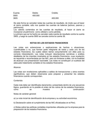 Cuenta                Debito                 Crédito
5905                  400.000
3605                                         400.000

De esta forma se cancelan todas las cuentas de resultado, de modo que al hacer
el cierre contable, sólo nos quedan las cuentas de balance [activos, pasivos y
patrimonio].
Los valores contenidos en las cuentas de resultado, al hacer el cierre se
incorporan al patrimonio como utilidad o como pérdida.
Lo primero que se ha hecho es cancelar cada cuenta de resultado contra la cuenta
5905, y luego la cuenta 5905 se cancela contra la cuenta 36.


                   NOTAS DE LOS ESTADOS FINANCIEROS

Las notas son aclaraciones o explicaciones de hechos o situaciones,
cuantificables o no, que forman parte integrante de todos y cada uno de los
estados financieros, los cuales deben leerse conjuntamente con ellas para su
correcta interpretación. Las notas incluyen descripciones narrativas o análisis
detallados de los importes mostrados en los estados financieros, cuya revelación
es requerida o recomendada por las NIC, pero sin limitarse a ellas, con la finalidad
de alcanzar una presentación razonable. Las notas no constituyen un sustituto del
adecuado tratamiento contable en los estados financieros.

Alcance:

Las notas son revelaciones aplicables a saldos de transacciones u otros eventos
significativos, que deben observarse para preparar y presentar los estados
financieros cuando correspondan.

Contenido:

Cada nota debe ser identificada claramente y presentada dentro de una secuencia
lógica, guardando en lo posible el orden de los rubros de los estados financieros,
como              se              muestra             a             continuación:

Notas de carácter general:

a) La nota inicial de identificación de la empresa y su actividad económica.

b) Declaración sobre el cumplimiento de las NIC oficializadas en el Perú.

c) Notas sobre las políticas contables importantes utilizadas por la empresa para la
preparación de los estados financieros.
 