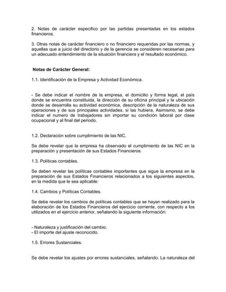 2. Notas de carácter especifico por las partidas presentadas en los estados
financieros.

3. Otras notas de carácter financiero o no financiero requeridas por las normas, y
aquellas que a juicio del directorio y de la gerencia se consideren necesarias para
un adecuado entendimiento de la situación financiera y el resultado económico.


Notas de Carácter General:

1.1. Identificación de la Empresa y Actividad Económica.


- Se debe indicar el nombre de la empresa, el domicilio y forma legal, el país
donde se encuentra constituida, la dirección de su oficina principal y la ubicación
donde se desarrolla su actividad económica, descripción de la naturaleza de sus
operaciones y de sus principales actividades, si las hubiera, Asimismo, se debe
indicar el numero de trabajadores sin importar su condición laboral por clase
ocupacional y al final del periodo.


1.2. Declaración sobre cumplimiento de las NIC.

Se debe revelar que la empresa ha observado el cumplimiento de las NIC en la
preparación y presentación de sus Estados Financieros.

1.3. Políticas contables.

Se deben revelar las políticas contables importantes que sigue la empresa en la
preparación de sus Estados Financieros relacionados a los siguientes aspectos,
en la medida que le sea aplicable:

1.4. Cambios y Políticas Contables.

Se debe revelar los cambios de políticas contables que se hayan realizado para la
elaboración de los Estados Financieros del ejercicio corriente, con respecto a los
utilizados en el ejercicio anterior, señalando la siguiente información:


- Naturaleza y justificación del cambio.
- El importe del ajuste reconocido.

1.5. Errores Sustanciales.


Se debe revelar los ajustes por errores sustanciales, señalando: La naturaleza del
 
