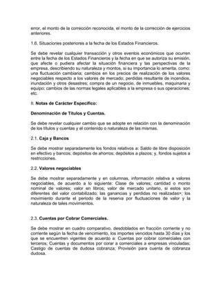 error, el monto de la corrección reconocida, el monto de la corrección de ejercicios
anteriores.

1.6. Situaciones posteriores a la fecha de los Estados Financieros.

Se debe revelar cualquier transacción y otros eventos económicos que ocurren
entre la fecha de los Estados Financieros y la fecha en que se autoriza su emisión,
que afecte o pudiera afectar la situación financiera y las perspectivas de la
empresa, describiendo su naturaleza y montos, si su importancia lo amerita, como:
una fluctuación cambiaria; cambios en los precios de realización de los valores
negociables respecto a los valores de mercado; perdidas resultante de incendios,
inundación y otros desastres; compra de un negocio, de inmuebles, maquinaria y
equipo; cambios de las normas legales aplicables a la empresa o sus operaciones;
etc.

II. Notas de Carácter Específico:

Denominación de Títulos y Cuentas.

Se debe revelar cualquier cambio que se adopte en relación con la denominación
de los títulos y cuentas y el contenido o naturaleza de las mismas.

2.1. Caja y Bancos

Se debe mostrar separadamente los fondos relativos a: Saldo de libre disposición
en efectivo y bancos; depósitos de ahorros; depósitos a plazos; y, fondos sujetos a
restricciones.

2.2. Valores negociables

Se debe mostrar separadamente y en columnas, información relativa a valores
negociables, de acuerdo a lo siguiente: Clase de valores; cantidad o monto
nominal de valores; valor en libros; valor de mercado unitario, si estos son
diferentes del valor contabilizado; las ganancias y perdidas no realizadas>; los
movimiento durante el periodo de la reserva por fluctuaciones de valor y la
naturaleza de tales movimientos.


2.3. Cuentas por Cobrar Comerciales.

Se debe mostrar en cuadro comparativo, desdoblados en fracción corriente y no
corriente según la fecha de vencimiento, los importes vencidos hasta 30 días y los
que se encuentren vigentes de acuerdo a: Cuentas por cobrar comerciales con
terceros; Cuentas y documentos por corar a comerciales a empresas vinculadas;
Castigo de cuentas de dudosa cobranza; Provisión para cuenta de cobranza
dudosa.
 