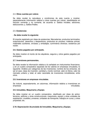 2.4. Otras cuentas por cobrar.

Se debe revelar la naturaleza y condiciones de esta cuenta y mostrar,
separadamente información relativa a otras cuentas por cobrar, desdoblados en
fracción corriente y no corriente, de acuerdo a: Saldos iniciales; adiciones;
deducciones; y, Saldos finales.


2.5. Existencias

- Se debe revelar lo siguiente:

El importe registrado por clase de existencias: Mercaderías; productos terminados;
subproductos, desechos y desperdicios; productos en proceso; materias primas;
materiales auxiliares, envases y embalajes; suministros diversos; existencia por
recibir.

2.6. Gastos pagados por anticipado.

Se debe mostrar el monto de los alquileres, seguros y otros gastos pagados por
anticipado.

2.7. Inversiones permanentes.

Se debe revelar la información relativa a lo señalado en instrumentos financieros,
y en un cuadro comparativo separado de los valores en empresas vinculados, lo
siguiente: Análisis por categorías de las inversiones; nombre de los emisores, de
ser el caso; clase de inversión; cantidad y monto nominal, valor en libros; valor de
mercado unitario y total; el valor razonable de inversiones inmobiliarias; entre
otros.

2.8. Inversiones en empresas vinculadas.

Se incluirá, separadamente, en columnas, información relativa a inversiones en
empresas                                                            vinculadas.

2.9. Inmuebles, Maquinaria y Equipo.

Se debe mostrar en un cuadro comparativo, clasificado por clase de activo:
terrenos, edificios y otras construcciones; maquinaria, equipo y otras unidades de
explotación; muebles y enseres; unidades de transporte; trabajos en curso; y otras
propiedad; etc.


2.10. Depreciación Acumulada de Inmuebles, Maquinaria y Equipo.
 