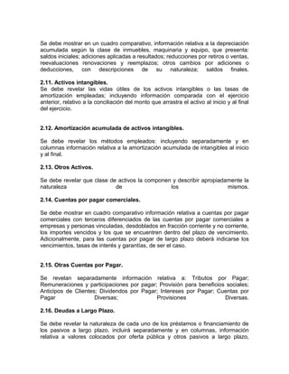 Se debe mostrar en un cuadro comparativo, información relativa a la depreciación
acumulada según la clase de inmuebles, maquinaria y equipo, que presenta:
saldos iniciales; adiciones aplicadas a resultados; reducciones por retiros o ventas,
reevaluaciones renovaciones y reemplazos; otros cambios por adiciones o
deducciones, con descripciones de su naturaleza; saldos finales.

2.11. Activos intangibles.
Se debe revelar las vidas útiles de los activos intangibles o las tasas de
amortización empleadas; incluyendo información comparada con el ejercicio
anterior, relativo a la conciliación del monto que arrastra el activo al inicio y al final
del ejercicio.


2.12. Amortización acumulada de activos intangibles.

Se debe revelar los métodos empleados: incluyendo separadamente y en
columnas información relativa a la amortización acumulada de intangibles al inicio
y al final.

2.13. Otros Activos.

Se debe revelar que clase de activos la componen y describir apropiadamente la
naturaleza                  de                  los                   mismos.

2.14. Cuentas por pagar comerciales.

Se debe mostrar en cuadro comparativo información relativa a cuentas por pagar
comerciales con terceros diferenciados de las cuentas por pagar comerciales a
empresas y personas vinculadas, desdoblados en fracción corriente y no corriente,
los importes vencidos y los que se encuentren dentro del plazo de vencimiento.
Adicionalmente, para las cuentas por pagar de largo plazo deberá indicarse los
vencimientos, tasas de interés y garantías, de ser el caso.


2.15. Otras Cuentas por Pagar.

Se revelan separadamente información relativa a: Tributos por Pagar;
Remuneraciones y participaciones por pagar; Provisión para beneficios sociales;
Anticipos de Clientes; Dividendos por Pagar; Intereses por Pagar; Cuentas por
Pagar                Diversas;             Provisiones               Diversas.

2.16. Deudas a Largo Plazo.

Se debe revelar la naturaleza de cada uno de los préstamos o financiamiento de
los pasivos a largo plazo, incluirá separadamente y en columnas, información
relativa a valores colocados por oferta pública y otros pasivos a largo plazo,
 