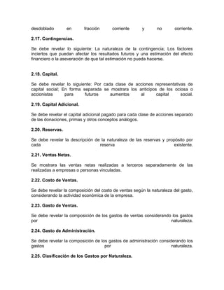 desdoblado        en       fracción     corriente      y       no      corriente.

2.17. Contingencias.

Se debe revelar lo siguiente: La naturaleza de la contingencia; Los factores
inciertos que puedan afectar los resultados futuros y una estimación del efecto
financiero o la aseveración de que tal estimación no pueda hacerse.


2.18. Capital.

Se debe revelar lo siguiente: Por cada clase de acciones representativas de
capital social; En forma separada se mostrara los anticipos de los ociosa o
accionistas      para     futuros    aumentos      al      capital    social.

2.19. Capital Adicional.

Se debe revelar el capital adicional pagado para cada clase de acciones separado
de las donaciones, primas y otros conceptos análogos.

2.20. Reservas.

Se debe revelar la descripción de la naturaleza de las reservas y propósito por
cada                             reserva                              existente.

2.21. Ventas Netas.

Se mostrara las ventas netas realizadas a terceros separadamente de las
realizadas a empresas o personas vinculadas.

2.22. Costo de Ventas.

Se debe revelar la composición del costo de ventas según la naturaleza del gasto,
considerando la actividad económica de la empresa.

2.23. Gasto de Ventas.

Se debe revelar la composición de los gastos de ventas considerando los gastos
por                                                                naturaleza.

2.24. Gasto de Administración.

Se debe revelar la composición de los gastos de administración considerando los
gastos                              por                              naturaleza.

2.25. Clasificación de los Gastos por Naturaleza.
 