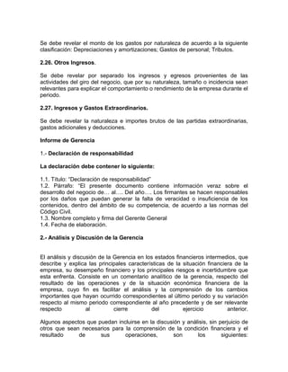 Se debe revelar el monto de los gastos por naturaleza de acuerdo a la siguiente
clasificación: Depreciaciones y amortizaciones; Gastos de personal; Tributos.

2.26. Otros Ingresos.

Se debe revelar por separado los ingresos y egresos provenientes de las
actividades del giro del negocio, que por su naturaleza, tamaño o incidencia sean
relevantes para explicar el comportamiento o rendimiento de la empresa durante el
periodo.

2.27. Ingresos y Gastos Extraordinarios.

Se debe revelar la naturaleza e importes brutos de las partidas extraordinarias,
gastos adicionales y deducciones.

Informe de Gerencia

1.- Declaración de responsabilidad

La declaración debe contener lo siguiente:

1.1. Título: “Declaración de responsabilidad”
1.2. Párrafo: “El presente documento contiene información veraz sobre el
desarrollo del negocio de… al…. Del año…. Los firmantes se hacen responsables
por los daños que puedan generar la falta de veracidad o insuficiencia de los
contenidos, dentro del ámbito de su competencia, de acuerdo a las normas del
Código Civil.
1.3. Nombre completo y firma del Gerente General
1.4. Fecha de elaboración.

2.- Análisis y Discusión de la Gerencia


El análisis y discusión de la Gerencia en los estados financieros intermedios, que
describe y explica las principales características de la situación financiera de la
empresa, su desempeño financiero y los principales riesgos e incertidumbre que
esta enfrenta. Consiste en un comentario analítico de la gerencia, respecto del
resultado de las operaciones y de la situación económica financiera de la
empresa, cuyo fin es facilitar el análisis y la comprensión de los cambios
importantes que hayan ocurrido correspondientes al último periodo y su variación
respecto al mismo periodo correspondiente al año precedente y de ser relevante
respecto           al         cierre        del          ejercicio         anterior.

Algunos aspectos que puedan incluirse en la discusión y análisis, sin perjuicio de
otros que sean necesarios para la comprensión de la condición financiera y el
resultado     de      sus      operaciones,        son      los        siguientes:
 