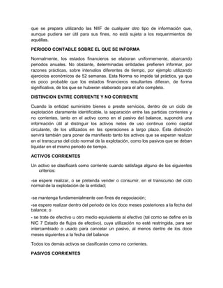 que se prepara utilizando las NIIF de cualquier otro tipo de información que,
aunque pudiera ser útil para sus fines, no está sujeta a los requerimientos de
aquéllas.

PERIODO CONTABLE SOBRE EL QUE SE INFORMA

Normalmente, los estados financieros se elaboran uniformemente, abarcando
periodos anuales. No obstante, determinadas entidades prefieren informar, por
razones prácticas, sobre intervalos diferentes de tiempo, por ejemplo utilizando
ejercicios económicos de 52 semanas. Esta Norma no impide tal práctica, ya que
es poco probable que los estados financieros resultantes difieran, de forma
significativa, de los que se hubieran elaborado para el año completo.

DISTINCION ENTRE CORRIENTE Y NO CORRIENTE

Cuando la entidad suministre bienes o preste servicios, dentro de un ciclo de
explotación claramente identificable, la separación entre las partidas corrientes y
no corrientes, tanto en el activo como en el pasivo del balance, supondrá una
información útil al distinguir los activos netos de uso continuo como capital
circulante, de los utilizados en las operaciones a largo plazo. Esta distinción
servirá también para poner de manifiesto tanto los activos que se esperan realizar
en el transcurso del ciclo normal de la explotación, como los pasivos que se deban
liquidar en el mismo periodo de tiempo.

ACTIVOS CORRIENTES

Un activo se clasificará como corriente cuando satisfaga alguno de los siguientes
   criterios:

-se espere realizar, o se pretenda vender o consumir, en el transcurso del ciclo
normal de la explotación de la entidad;

-se mantenga fundamentalmente con fines de negociación;
-se espere realizar dentro del periodo de los doce meses posteriores a la fecha del
balance; o
- se trate de efectivo u otro medio equivalente al efectivo (tal como se define en la
NIC 7 Estado de flujos de efectivo), cuya utilización no esté restringida, para ser
intercambiado o usado para cancelar un pasivo, al menos dentro de los doce
meses siguientes a la fecha del balance

Todos los demás activos se clasificarán como no corrientes.

PASIVOS CORRIENTES
 