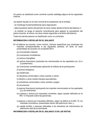 Un pasivo se clasificará como corriente cuando satisfaga alguno de los siguientes
criterios:

-se espere liquidar en el ciclo normal de la explotación de la entidad;
- se mantenga fundamentalmente para negociación;
- deba liquidarse dentro del periodo de doce meses desde la fecha del balance; o
- la entidad no tenga el derecho incondicional para aplazar la cancelación del
pasivo durante, al menos, los doce meses siguientes a la fecha del balance.
Todos los demás pasivos se clasificarán como no corrientes.

INFORMACION A REVELAR EN EL BALANCE

En el balance se incluirán, como mínimo, rúbricas específicas que contengan los
   importes correspondientes a las siguientes partidas, en tanto no sean
   presentadas de acuerdo con el párrafo 68 A:
    (a) inmovilizado material;
    (b) inversiones inmobiliarias;
    (c) activos intangibles;
    (d) activos financieros (excluidos los mencionados en los apartados (e), (h) e
        (i) posteriores);
    (e) inversiones contabilizadas aplicando el método de la participación;
    (f) activos biológicos;
    (g) existencias;
    (h) deudores comerciales y otras cuentas a cobrar;
    (i) efectivo y otros medios líquidos equivalentes;
    (j) acreedores comerciales y otras cuentas a pagar;
    (k) provisiones;
    (l) pasivos financieros (excluyendo los importes mencionados en los apartados
         (j) y (k) anteriores);
    (m) pasivos y activos por impuestos corrientes, según quedan definidos en la
       NIC 12 Impuesto sobre las ganancias;

    n) pasivos y activos por impuestos diferidos, según se define en la NIC 12; (o)
        intereses minoritarios, presentados dentro del patrimonio neto; y
    (p) capital emitido y reservas atribuibles a los tenedores de instrumentos de
        patrimonio neto de la dominante.
INFORMACION A REVELAR EN EL BALANCE O EN LAS NOTAS
 
