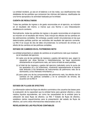 La entidad revelará, ya sea en el balance o en las notas, sus clasificaciones más
detalladas de las partidas que componen las rúbricas del balance, clasificadas de
una forma apropiada a la actividad realizada por la entidad.

CUENTA DE RESULTADOS

Todas las partidas de ingreso o de gasto reconocidas en el ejercicio, se incluirán
en el resultado del mismo, a menos que una Norma o una Interpretación
establezca lo contrario.

Normalmente, todas las partidas de ingreso o de gasto reconocidas en el ejercicio
se incluirán en el resultado del mismo. Esto incluye los efectos de los cambios en
las estimaciones contables. Sin embargo, pueden existir circunstancias en las que
determinadas partidas podrían ser excluidas del resultado del ejercicio corriente.
La NIC 8 se ocupa de dos de tales circunstancias: la corrección de errores y el
efecto de los cambios en las políticas contables.

ESTADO DE CAMBIOS EN EL PATRIMONIO NETO

La entidad presentará un estado de cambios en el patrimonio neto que mostrará:
    (a) el resultado del ejercicio;
    (b) cada una de las partidas de ingresos y gastos del ejercicio que, según lo
        requerido por otras Normas o Interpretaciones, se haya reconocido
        directamente en el patrimonio neto, así como el total de esas partidas;
    (c) el total de los ingresos y gastos del ejercicio (calculado como la suma de
        los apartados (a) y (b) anteriores), mostrando separadamente el importe
        total atribuido a los tenedores de instrumentos de patrimonio neto de la
        dominante y a los intereses minoritarios; y
    (d) para cada uno de los componentes del patrimonio neto, los efectos de los
        cambios en las políticas contables y en la corrección de errores, de
        acuerdo con la NIC 8


ESTADO DE FLUJOS DE EFECTIVO

La información sobre los flujos de efectivo suministra a los usuarios las bases para
la evaluación de la capacidad que la entidad tiene para generar efectivo y otros
medios líquidos equivalentes, así como las necesidades de la entidad para la
utilización de esos flujos de efectivo. La NIC 7 Estado de flujos de efectivo,
establece ciertos requerimientos para la presentación del estado de flujos de
efectivo, así como otras informaciones relacionadas con él.

REVELACION DE LAS POLITICAS CONTABLES
 