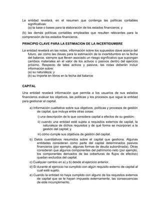 La entidad revelará, en el resumen que contenga las políticas contables
   significativas:
   (a) la base o bases para la elaboración de los estados financieros; y
(b) las demás políticas contables empleadas que resulten relevantes para la
comprensión de los estados financieros.

PRINCIPIO CLAVE PARA LA ESTIMACION DE LA INCERTIDUMBRE

La entidad revelará en las notas, información sobre los supuestos clave acerca del
    futuro, así como las claves para la estimación de la incertidumbre en la fecha
    del balance, siempre que lleven asociado un riesgo significativo que supongan
    cambios materiales en el valor de los activos o pasivos dentro del ejercicio
    próximo. Respecto de tales activos y pasivos, las notas deberán incluir
    información sobre:
    (a) su naturaleza; y
    (b) su importe en libros en la fecha del balance


CAPITAL

Una entidad revelará información que permita a los usuarios de sus estados
financieros evaluar los objetivos, las políticas y los procesos que sigue la entidad
para gestionar el capital.

     a) Información cualitativa sobre sus objetivos, políticas y procesos de gestión
           de capital, que incluya entre otras cosas:
           i) una descripción de lo que considera capital a efectos de su gestión;
           ii) cuando una entidad esté sujeta a requisitos externos de capital, la
                naturaleza de dichos requisitos y de qué forma se incorporan a la
                gestión del capital; y
           iii) cómo cumple sus objetivos de gestión del capital.
     b) Datos cuantitativos resumidos sobre el capital que gestiona. Algunas
           entidades consideran como parte del capital determinados pasivos
           financieros (por ejemplo, algunas formas de deuda subordinada). Otras
           consideran que algunos componentes del patrimonio neto (por ejemplo,
           los componentes derivados de las coberturas de flujos de efectivo)
           quedan excluidos del capital.
     c) Cualquier cambio en a) y b) desde el ejercicio anterior.
     d) Si durante el ejercicio ha cumplido con algún requisito externo de capital al
           cual esté sujeto.
     e) Cuando la entidad no haya cumplido con alguno de los requisitos externos
           de capital que se le hayan impuesto externamente, las consecuencias
           de este incumplimiento.
 