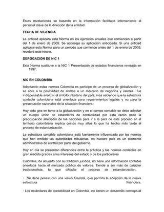 Estas revelaciones se basarán en la información facilitada internamente al
personal clave de la dirección de la entidad.

FECHA DE VIGENCIA

La entidad aplicará esta Norma en los ejercicios anuales que comiencen a partir
del 1 de enero de 2005. Se aconseja su aplicación anticipada. Si una entidad
aplicase esta Norma para un periodo que comience antes del 1 de enero de 2005,
revelará este hecho.

DEROGACION DE NIC 1

Esta Norma sustituye a la NIC 1 Presentación de estados financieros revisada en
    1997.


NIC EN COLOMBIA

Adoptando estas normas Colombia es participe de un proceso de globalización y
se abre a la posibilidad de abrirse a un mercado de negocios y valores fue
indispensable analizar el ámbito tributario del país, mas sabiendo que la estructura
contable colombiana está orientada para requerimientos legales y no para la
presentación razonable de la situación financiera .

Hoy todo gira en torno a la globalización y en el campo contable se debe adoptar
un cuerpo único de estándares de contabilidad por esta razón nace la
preocupación alrededor de las naciones para ir a la para de este proceso en el
territorio colombiano implica costos muy altos lo que ha hecho más tarde el
proceso de estandarización.

La estructura contable colombiana está fuertemente influenciada por las normas
que han emitido las autoridades tributarias, en nuestro país es un elemento
administrativo de control por parte del gobierno.

Hoy en día se presentan diferencias entre la práctica y las normas contables en
gran medida gracias a los intereses del estado y de los particulares

Colombia, de acuerdo con su tradición jurídica, no tiene una información contable
orientada hacia el mercado público de valores. Tiende a ser más de carácter
tradicionalista, lo que dificulta el proceso de estandarización.

· Se debe pensar con una visión futurista, que permita la adopción de la nueva
estructura                                                          financiera.

· Los estándares de contabilidad en Colombia, no tienen un desarrollo conceptual
 