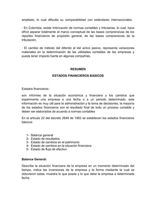 ampliado, lo cual dificulta su comparabilidad con estándares internacionales.

· En Colombia, existe imbricación de normas contables y tributarias, lo cual, hace
difícil separar totalmente el marco conceptual de las bases comprensivas de los
reportes financieros de propósito general, de las bases comprensivas de la
tributación.

· El cambio de método del diferido al del activo pasivo, representa variaciones
materiales en la determinación de las utilidades contables de las empresas y
puede tener impacto fuerte en algunas compañías.



                                    RESUMEN

                       ESTADOS FINANCIEROS BASICOS



Estados financieros:

son informes de la situación económica y financiera y los cambios que
experimenta una empresa a una fecha o a un periodo determinado, esta
información es muy útil para la administración y la toma de decisiones, la mayoría
de los estados financieros son el resultado final de todo un proceso contable y
deben ser elaborados de acuerdo a normas contables

En el artículo 22 del decreto 2649 de 1993 se establecen los estados financieros
básicos:



   1-   Balance general
   2-   Estado de resultados
   3-   Estado de cambios en el patrimonio
   4-   Estado de cambios en la situación financiera
   5-   Estado de flujo de efectivo


Balance General:

Describe la situación financiera de la empresa en un momento determinado del
tiempo, indica las inversiones de la empresa y la forma mediante la cual se
obtuvieron estas, muestra lo que posee y lo que debe la empresa a determinada
fecha.
 