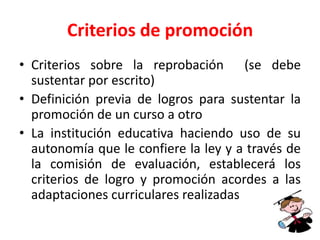 Criterios de promoción
• Criterios sobre la reprobación (se debe
sustentar por escrito)
• Definición previa de logros para sustentar la
promoción de un curso a otro
• La institución educativa haciendo uso de su
autonomía que le confiere la ley y a través de
la comisión de evaluación, establecerá los
criterios de logro y promoción acordes a las
adaptaciones curriculares realizadas
 