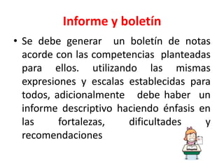 Informe y boletín
• Se debe generar un boletín de notas
acorde con las competencias planteadas
para ellos. utilizando las mismas
expresiones y escalas establecidas para
todos, adicionalmente debe haber un
informe descriptivo haciendo énfasis en
las fortalezas, dificultades y
recomendaciones
 