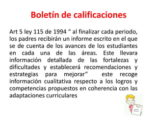 Boletín de calificaciones
Art 5 ley 115 de 1994 “ al finalizar cada periodo,
los padres recibirán un informe escrito en el que
se de cuenta de los avances de los estudiantes
en cada una de las áreas. Este llevara
información detallada de las fortalezas y
dificultades y establecerá recomendaciones y
estrategias para mejorar” este recoge
información cualitativa respecto a los logros y
competencias propuestos en coherencia con las
adaptaciones curriculares
 