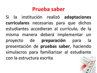 Prueba saber
Si la institución realizó adaptaciones
curriculares necesarias para que dichos
estudiantes accedieran al currículo, de la
misma manera deberá implementar un
proyecto de preparación para la
presentación de pruebas saber, haciendo
simulacros para familiarizar al estudiante
con la estructura escrita
 