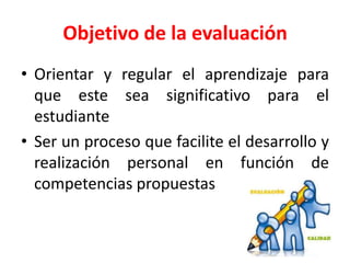 Objetivo de la evaluación
• Orientar y regular el aprendizaje para
que este sea significativo para el
estudiante
• Ser un proceso que facilite el desarrollo y
realización personal en función de
competencias propuestas
 