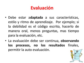 Evaluación
• Debe estar adaptada a sus características,
estilo y ritmo de aprendizaje. Por ejemplo; si
la debilidad es el código escrito, hacerlo de
manera oral, menos preguntas, mas tiempo
para la evaluación, etc.
• La evaluación debe ser continua, observando
los procesos, no los resultados finales,
permitir la auto evaluación.
 