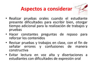 Aspectos a considerar
• Realizar pruebas orales cuando el estudiante
presente dificultades para escribir bien, otorgar
tiempo adicional para la realización de trabajos y
pruebas
• Hacer constantes preguntas de repaso para
reforzar los contenidos
• Revisar pruebas y trabajos en clase, con el fin de
señalar errores y confusiones de manera
constructiva
• Evitar lectura en voz alta y disertaciones a
estudiantes con dificultades de expresión oral
 