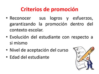 Criterios de promoción
• Reconocer sus logros y esfuerzos,
garantizando la promoción dentro del
contexto escolar.
• Evolución del estudiante con respecto a
si mismo
• Nivel de aceptación del curso
• Edad del estudiante
 