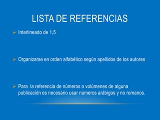 LISTA DE REFERENCIAS
Interlineado de 1,5
Organizarse en orden alfabético según apellidos de los autores
Para la referencia de números o volúmenes de alguna
publicación es necesario usar números arábigos y no romanos.