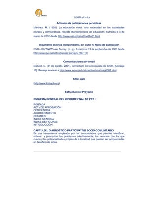 NORMAS APA
Artículos de publicaciones periódicas
Martínez, M. (1995). La educación moral: una necesidad en las sociedades
plurales y democráticas. Revista Iberoamericana de educación. Extraído el 3 de
marzo de 2002 desde http://www.oei.co/oeivirt/rie07a01.html

Documento en línea independiente, sin autor ni fecha de publicación
GVU´s 8th WWW user Surrey. (n...g). Extraído el 13 de septiembre de 2001 desde
http://www.gvu.gatech.edu/user-surveys-1997-10/

Comunicaciones por email
Dodwell. C. (31 de agosto, 2001). Comentario de la respuesta de Smith. [Mensaje
16]. Mensaje enviado a http://www.wpunj.edu/studentarchive/msg0088.html

Sitios web
(http://www.kidsych.org)

Estructura del Proyecto
ESQUEMA GENERAL DEL INFORME FINAL DE PST I
PORTADA
ACTA DE APROBACIÓN
DEDICATORIA
AGRADECIMIENTO
RESUMEN
ÍNDICE GENERAL
ÍNDICE DE FIGURAS
INTRODUCCIÓN
CAPÍTULO I: DIAGNOSTICO PARTICIPATIVO SOCIO-COMUNITARIO
Es una herramienta empleada por las comunidades que permite identificar,
ordenar, y jerarquizar los problemas colectivamente; los recursos con los que
cuenta y las potencialidades propias de la localidad que puedan ser aprovechadas
en beneficio de todos.
_____________________________________________________________________________________

 