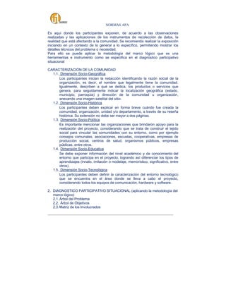 NORMAS APA
Es aquí donde los participantes exponen, de acuerdo a las observaciones
realizadas y las aplicaciones de los instrumentos de recolección de datos, la
realidad que está afectando a la comunidad. Se recomienda realizar la exposición
iniciando en un contexto de lo general a lo específico, permitiendo mostrar los
detalles técnicos del problema o necesidad.
Para ello se puede aplicar la metodología del marco lógico que es una
herramientas e instrumento como se especifica en el diagnostico participativo
situacional
CARACTERIZACIÓN DE LA COMUNIDAD
1.1. Dimensión Socio-Geográfica
Los participantes inician la redacción identificando la razón social de la
organización, es decir, el nombre que legalmente tiene la comunidad.
Igualmente, describen a qué se dedica, los productos o servicios que
genera, para seguidamente indicar la localización geográfica (estado,
municipio, parroquia) y dirección de la comunidad u organización,
anexando una imagen satelital del sitio.
1.2. Dimensión Socio-Histórica
Los participantes deben explicar en forma breve cuándo fue creada la
comunidad, organización, unidad y/o departamento, a través de su reseña
histórica. Su extensión no debe ser mayor a dos páginas.
1.3. Dimensión Socio-Política
Es importante mencionar las organizaciones que brindaron apoyo para la
realización del proyecto, considerando que se trata de construir el tejido
social para vincular las comunidades con su entorno, como por ejemplo
consejos comunales, asociaciones, escuelas, cooperativas, empresas de
producción social, centros de salud, organismos públicos, empresas
públicas, entre otros.
1.4. Dimensión Socio-Educativa
Se debe exponer información del nivel académico y de conocimiento del
entorno que participa en el proyecto, logrando así diferenciar los tipos de
aprendizajes (innato, imitación o modelaje, memorístico, significativo, entre
otros).
1.5. Dimensión Socio-Tecnológica
Los participantes deben definir la caracterización del entorno tecnológico
que se encuentra en el área donde se lleva a cabo el proyecto,
considerando todos los equipos de comunicación, hardware y software.
2. DIAGNOSTICO PARTICIPATIVO SITUACIONAL (aplicando la metodología del
marco lógico)
2.1. Árbol del Problema
2.2. Árbol de Objetivos
2.3. Matriz de los Involucrados
_____________________________________________________________________________________

 