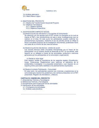 NORMAS APA
2.4. Análisis alternativo
2.5. Matriz Marco Lógico
3. OBJETIVOS DEL PROYECTO
3.1. Objetivo de Transformación Social del Proyecto
3.2. Objetivos Tecnológicos
3.2.1. Objetivo General
3.2.2. Objetivos Específicos
4. JUSTIFICACIÓN E IMPACTO SOCIAL
(a) Desde el punto de vista teórico y sus aportes al conocimiento
Se relaciona con los aportes que el PST brinda a la disciplina en la cual se
inserta el PNF y las contribuciones de esta a otras investigaciones que se
realicen en el área. En este punto los participantes pueden reafirmar los
planteamientos expresados, mediante el uso de párrafos donde se refleje la
teoría consultada producto de la investigación documental, pudiéndose hacer
uso hasta de un mínimo de dos citas de autores.
(b) Desde el punto de vista técnico - ámbito de acción
Las razones técnicas están vinculadas directamente con el “hacer de los
participantes” en el contexto donde se desarrolló el PST. En tal sentido, este
aspecto se ve reflejado a través de las actividades, productos o servicios
generados por los participantes en la comunidad u organización.
(c) Desde la razón legal
Este aspecto resalta la importancia de los aspectos legales (Constitución,
Leyes, Ordenanzas, Reglamentos) para reafirmar la relevancia de la
problemática investigada o la propuesta presentada y que requiere de un
soporte jurídico para darle viabilidad a los planteamientos expresados.
(d) Desde el contexto Participante – Comunidad
En esta razón, los participantes exponen sus vivencias y experiencias en la
comunidad para resolver los problemas y los cambios producidos con el PST
presentado. Registro de anecdóticos y bitácora.
CAPÍTULO II: DISEÑO DEL PROYECTO
1. Antecedentes Teóricos y Tecnológicos
2. Referencias Teóricas y Tecnológicas
3. Procedimiento para la ejecución de las actividades
4. Planificación de las actividades
4.1. Cronograma de actividades
4.2. Análisis costo-beneficio
_____________________________________________________________________________________

 