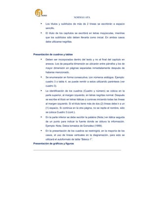NORMAS APA

▪

Los títulos y subtítulos de más de 2 líneas se escribirán a espacio
sencillo.

▪

El título de los capítulos se escribirá en letras mayúsculas, mientras
que los subtítulos sólo deben llevarla como inicial. En ambos casos
debe utilizarse negrillas.

Presentación de cuadros y tablas

▪

Deben ser incorporados dentro del texto y no al final del capítulo en
anexos. Los de pequeña dimensión se ubicarán entre párrafos y los de
mayor dimensión en páginas separadas inmediatamente después de
haberse mencionado.

▪

Se enumerarán en forma consecutiva, con números arábigos. Ejemplo:
cuadro 3 o tabla 4, se puede remitir a estos utilizando paréntesis (ver
cuadro 3).

▪

La identificación de los cuadros (Cuadro y número) se coloca en la
parte superior, al margen izquierdo, en letras negritas normal. Después
se escribe el título en letras itálicas o cursivas iniciando todas las líneas
al margen izquierdo. Sí el título tiene más de dos (2) líneas debe ir a un
(1) espacio. Si continúa en la otra página, no se repite el nombre, sólo
se coloca Cuadro 3 (cont.).

▪

En la parte inferior se debe escribir la palabra (Nota.) en itálica seguida
de un punto para indicar la fuente donde se obtuvo la información.
Ejemplo: Nota. Datos tomados de González (1999).

▪

En la presentación de los cuadros se restringirá, en la mayoría de los
casos, el uso de líneas verticales en la diagramación, para esto se
utilizará el autoformato de tabla “Básico 1”.

Presentación de gráficos y figuras
_____________________________________________________________________________________

 