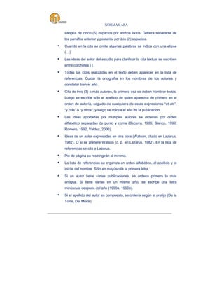 NORMAS APA
sangría de cinco (5) espacios por ambos lados. Deberá separarse de
los párrafos anterior y posterior por dos (2) espacios.

▪

Cuando en la cita se omite algunas palabras se indica con una elipse
(…).

▪

Las ideas del autor del estudio para clarificar la cita textual se escriben
entre corchetes [ ].

▪

Todas las citas realizadas en el texto deben aparecer en la lista de
referencias. Cuidar la ortografía en los nombres de los autores y
constatar bien el año.

▪

Cita de tres (3) o más autores, la primera vez se deben nombrar todos.
Luego se escribe sólo el apellido de quien aparezca de primero en el
orden de autoría, seguido de cualquiera de estas expresiones “et als”,
“y cols” o “y otros”; y luego se coloca el año de la publicación.

▪

Las ideas aportadas por múltiples autores se ordenan por orden
alfabético separadas de punto y coma (Becerra, 1986; Blanco, 1990;
Romero, 1992; Valdez, 2000).

▪

Ideas de un autor expresadas en otra obra (Watson, citado en Lazarus,
1982). O si se prefiere Watson (c. p. en Lazarus, 1982). En la lista de
referencias se cita a Lazarus.

▪

Pie de página se restringirán al mínimo.

▪

La lista de referencias se organiza en orden alfabético, el apellido y la
inicial del nombre. Sólo en mayúscula la primera letra.

▪

Si un autor tiene varias publicaciones, se ordena primero la más
antigua. Si tiene varias en un mismo año, se escribe una letra
minúscula después del año (1990a, 1990b).

▪

Si el apellido del autor es compuesto, se ordena según el prefijo (De la
Torre, Del Moral).

_____________________________________________________________________________________

 