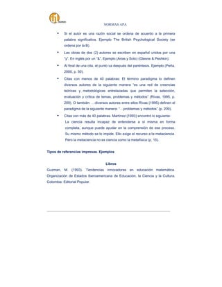 NORMAS APA

▪

Si el autor es una razón social se ordena de acuerdo a la primera
palabra significativa. Ejemplo The British Psychological Society (se
ordena por la B).

▪

Las obras de dos (2) autores se escriben en español unidos por una
“y”. En inglés por un “&”. Ejemplo (Arias y Soto) (Glesne & Peshkin).

▪

Al final de una cita, el punto va después del paréntesis. Ejemplo (Peña,
2000, p. 50).

▪

Citas con menos de 40 palabras: El término paradigma lo definen
diversos autores de la siguiente manera “es una red de creencias
teóricas y metodológicas entrelazadas que permiten la selección,
evaluación y crítica de temas, problemas y métodos” (Rivas, 1995, p.
209). O también: …diversos autores entre ellos Rivas (1995) definen el
paradigma de la siguiente manera: “…problemas y métodos” (p. 209).

▪

Citas con más de 40 palabras. Martínez (1993) encontró lo siguiente:
La ciencia resulta incapaz de entenderse a sí misma en forma
completa, aunque puede ayudar en la comprensión de ese proceso.
Su mismo método se lo impide. Ello exige el recurso a la metaciencia.
Pero la metaciencia no es ciencia como la metafísica (p. 15).

Tipos de referencias impresas. Ejemplos

Libros
Guzman, M. (1993). Tendencias innovadoras en educación matemática.
Organización de Estados Iberoamericana de Educación, la Ciencia y la Cultura.
Colombia: Editorial Popular.

_____________________________________________________________________________________

 
